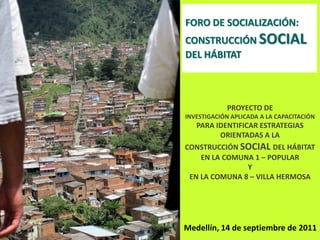 FORO DE SOCIALIZACIÓN:
CONSTRUCCIÓN SOCIAL
DEL HÁBITAT



            PROYECTO DE
INVESTIGACIÓN APLICADA A LA CAPACITACIÓN
   PARA IDENTIFICAR ESTRATEGIAS
         ORIENTADAS A LA
CONSTRUCCIÓN SOCIAL DEL HÁBITAT
    EN LA COMUNA 1 – POPULAR
               Y
 EN LA COMUNA 8 – VILLA HERMOSA




Medellín, 14 de septiembre de 2011
 
