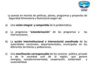 La puesta en marcha de políticas, planes, programas y proyectos de Seguridad Alimentaria y Nutricional exigen de:Una visión integral y compartida de la problemática.La progresiva “estandarización” de los programas y las intervenciones. La acción interinstitucional e intersectorial coordinada de las autoridades nacionales, departamentales, municipales en los diferentes territorios y poblaciones.Una movilización corresponsable de los sectores público, privado y de la sociedad civil de la región, que genere sinergias, complementariedad, cooperación, solidaridad y sostenibilidad.