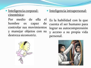 Inteligencia corporal-cinestésica:	Por medio de ella el hombre es capaz de controlar sus movimientos y manejar objetos con su destreza sicomotriz.Inteligencia intrapersonal:	Es la habilidad con la que cuenta el ser humano para lograr su autocomprensión y acceso a su propia vida personal.