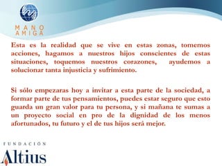 Esta es la realidad que se vive en estas zonas, tomemos acciones, hagamos a nuestros hijos conscientes de estas situaciones, toquemos nuestros corazones,  ayudemos a solucionar tanta injusticia y sufrimiento. Si sólo empezaras hoy a invitar a esta parte de la sociedad, a formar parte de tus pensamientos, puedes estar seguro que esto guarda un gran valor para tu persona, y si mañana te sumas a un proyecto social en pro de la dignidad de los menos afortunados, tu futuro y el de tus hijos será mejor. 