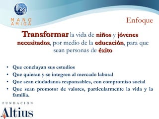 Enfoque Transformar  la vida de  niños  y  jóvenes   necesitados , por medio de la  educación , para que sean personas de  éxito Que concluyan sus estudios Que quieran y se integren al mercado laboral Que sean ciudadanos responsables, con compromiso social Que sean promotor de valores, particularmente la vida y la familia. 