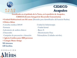 CIDECO Acapulco Localizado en el poblado de la Venta, en la periferia de Acapulco. CIDECO (Centro Integral de Desarrollo Comunitario) +Unidad Habitacional con 161 casas  (Donadas para damnificados del huracán Paulina) +Clínica Altius  -Consultas médicas $40.00  -Unidad de Inhaloterapia  -Farmacia  -Unidad dental -Laboratorio de análisis clínicos  - Rayos X -Ultrasonido  -Densitometría Ósea  -Campañas de prevención y detección  - Telemedicina (Unidades móviles) + Iglesia Católica para 1000 personas + Colegio Mano Amiga  923 alumnos 630 familias. 