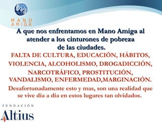 A que nos enfrentamos en Mano Amiga al atender a los cinturones de pobreza  de las ciudades. FALTA DE CULTURA, EDUCACIÓN, HÁBITOS, VIOLENCIA, ALCOHOLISMO, DROGADICCIÓN, NARCOTRÁFICO, PROSTITUCIÓN, VANDALISMO, ENFERMEDAD,MARGINACIÓN. Desafortunadamente esto y mas, son una realidad que se vive día a día en estos lugares tan olvidados.  
