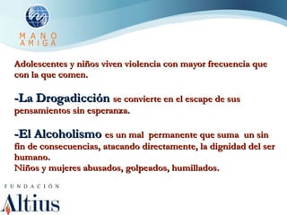 Adolescentes y niños viven violencia con mayor frecuencia que con la que comen. -La Drogadicción  se convierte en el escape de sus pensamientos sin esperanza. -El Alcoholismo  es un mal  permanente que suma  un sin fin de consecuencias, atacando directamente, la dignidad del ser humano. Niños y mujeres abusados, golpeados, humillados. 