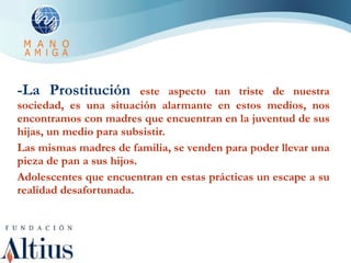 -La Prostitución  este aspecto tan triste de nuestra sociedad, es una situación alarmante en estos medios, nos encontramos con madres que encuentran en la juventud de sus hijas, un medio para subsistir. Las mismas madres de familia, se venden para poder llevar una pieza de pan a sus hijos. Adolescentes que encuentran en estas prácticas un escape a su realidad desafortunada. 