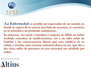 -La Enfermedad   es terrible ser espectador de un mundo en donde la espera de la muerte por falta de recursos, se convierta en la solución a un profundo sufrimiento. Es doloroso  ver morir a hombres y mujeres de SIDA sin haber recibido consultas ni medicamentos, ver a un niño sufrir de hambre y las consecuencias físicas que esto conlleva en su salud, y muchas más escenas estremecedoras en las  que día a día viven miles de personas en esta sociedad tan olvidada por todos. 