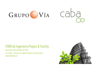 FORO de Ingeniería Project & Facility 
Barcelona, 23 de Octubre de 2014 
Eric Galán - Director de negocio Caribe y Latinoamérica 
egalan@caba.cat 
 
