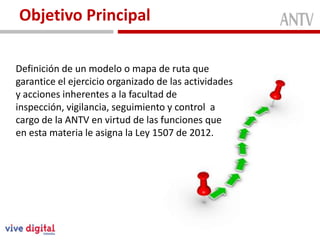 Objetivo Principal

Definición de un modelo o mapa de ruta que
garantice el ejercicio organizado de las actividades
y acciones inherentes a la facultad de
inspección, vigilancia, seguimiento y control a
cargo de la ANTV en virtud de las funciones que
en esta materia le asigna la Ley 1507 de 2012.
 
