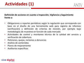 Actividades (1)

Definición de acciones en cuanto a Inspección, Vigilancia y Seguimiento
frente a:

• Obligaciones o reportes periódicos según la regulación que corresponda con
  base en el diseño de una herramienta web para registro de informes
  (verificación) y definición de criterios de revisión, por ejemplo bajo
  metodologías de muestreo en función de cada mercado.
• Actividades de control y monitoreo técnico de la calidad del servicio y
  verificación de cobertura.
• Peticiones, quejas, reclamos o denuncias
• Análisis de contenidos
• Planes de mejoramiento
• Auditorías específicas
 