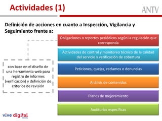 Actividades (1)
Definición de acciones en cuanto a Inspección, Vigilancia y
Seguimiento frente a:
                                 Obligaciones o reportes periódicos según la regulación que
                                                        corresponda

                                  Actividades de control y monitoreo técnico de la calidad
                                           del servicio y verificación de cobertura

  con base en el diseño de
                                         Peticiones, quejas, reclamos o denuncias
 una herramienta web para
    registro de informes
(verificación) y definición de                     Análisis de contenidos
     criterios de revisión

                                                 Planes de mejoramiento


                                                   Auditorías específicas
 