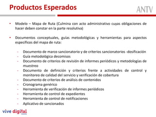 Productos Esperados
•   Modelo – Mapa de Ruta (Culmina con acto administrativo cuyas obligaciones de
    hacer deben constar en la parte resolutiva)

•   Documentos conceptuales, guías metodológicas y herramientas para aspectos
    específicos del mapa de ruta:

     -   Documento de marco sancionatorio y de criterios sancionatorios -dosificación
     -   Guía metodológica decomisos
     -   Documento de criterios de revisión de informes periódicos y metodologías de
         muestreo
     -   Documento de definición y criterios frente a actividades de control y
         monitoreo de calidad del servicio y verificación de cobertura
     -   Documento de criterios de análisis de contenidos
     -   Cronograma genérico
     -   Herramienta de verificación de informes periódicos
     -   Herramienta de control de expedientes
     -   Herramienta de control de notificaciones
     -   Aplicativo de sancionados
 