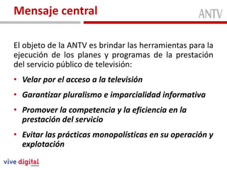 Mensaje central

El objeto de la ANTV es brindar las herramientas para la
ejecución de los planes y programas de la prestación
del servicio público de televisión:
• Velar por el acceso a la televisión
• Garantizar pluralismo e imparcialidad informativa
• Promover la competencia y la eficiencia en la
  prestación del servicio
• Evitar las prácticas monopolísticas en su operación y
  explotación
 