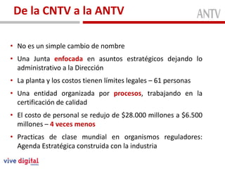 De la CNTV a la ANTV

• No es un simple cambio de nombre
• Una Junta enfocada en asuntos estratégicos dejando lo
  administrativo a la Dirección
• La planta y los costos tienen límites legales – 61 personas
• Una entidad organizada por procesos, trabajando en la
  certificación de calidad
• El costo de personal se redujo de $28.000 millones a $6.500
  millones – 4 veces menos
• Practicas de clase mundial en organismos reguladores:
  Agenda Estratégica construida con la industria
 