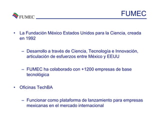 FUMEC

• La Fundación México Estados Unidos para la Ciencia, creada
  en 1992

   – Desarrollo a través de Ciencia, Tecnología e Innovación,
     articulación de esfuerzos entre México y EEUU

   – FUMEC ha colaborado con +1200 empresas de base
     tecnológica

• Oficinas TechBA

   – Funcionar como plataforma de lanzamiento para empresas
     mexicanas en el mercado internacional
 