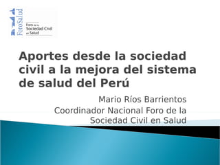 Aportes desde la sociedad
civil a la mejora del sistema
de salud del Perú
               Mario Ríos Barrientos
     Coordinador Nacional Foro de la
             Sociedad Civil en Salud
 