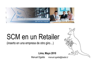 SCM en un Retailer
(inserto en una empresa de otro giro…)


                         Lima, Mayo 2010
                   Manuel Ogalde   manuel.ogalde@badel.cl
 