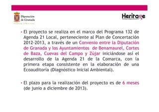 • El proyecto se realiza en el marco del Programa 132 de
Agenda 21 Local, perteneciente al Plan de Concertación
2012-2013, a través de un Convenio entre la Diputación
de Granada y los Ayuntamientos de Benamaurel, Cortes
de Baza, Cuevas del Campo y Zújar iniciándose así el
desarrollo de la Agenda 21 de la Comarca, con la
primera etapa consistente en la elaboración de una
Ecoauditoría (Diagnóstico Inicial Ambiental).
• El plazo para la realización del proyecto es de 6 meses
(de junio a diciembre de 2013).
 