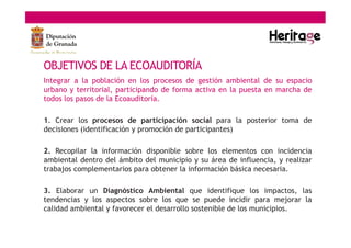 OBJETIVOS DE LA ECOAUDITORÍA
Integrar a la población en los procesos de gestión ambiental de su espacio
urbano y territorial, participando de forma activa en la puesta en marcha de
todos los pasos de la Ecoauditoría.
1. Crear los procesos de participación social para la posterior toma de
decisiones (identificación y promoción de participantes)
2. Recopilar la información disponible sobre los elementos con incidencia
ambiental dentro del ámbito del municipio y su área de influencia, y realizar
trabajos complementarios para obtener la información básica necesaria.
3. Elaborar un Diagnóstico Ambiental que identifique los impactos, las
tendencias y los aspectos sobre los que se puede incidir para mejorar la
calidad ambiental y favorecer el desarrollo sostenible de los municipios.
 