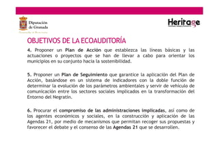 OBJETIVOS DE LA ECOAUDITORÍA
4. Proponer un Plan de Acción que establezca las líneas básicas y las
actuaciones o proyectos que se han de llevar a cabo para orientar los
municipios en su conjunto hacia la sostenibilidad.
5. Proponer un Plan de Seguimiento que garantice la aplicación del Plan de
Acción, basándose en un sistema de indicadores con la doble función de
determinar la evolución de los parámetros ambientales y servir de vehículo de
comunicación entre los sectores sociales implicados en la transformación del
Entorno del Negratín.
6. Procurar el compromiso de las administraciones implicadas, así como de
los agentes económicos y sociales, en la construcción y aplicación de las
Agendas 21, por medio de mecanismos que permitan recoger sus propuestas y
favorecer el debate y el consenso de las Agendas 21 que se desarrollen.
 