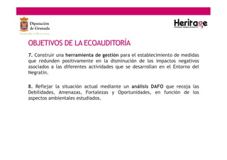 OBJETIVOS DE LA ECOAUDITORÍA
7. Construir una herramienta de gestión para el establecimiento de medidas
que redunden positivamente en la disminución de los impactos negativos
asociados a las diferentes actividades que se desarrollan en el Entorno del
Negratín.
8. Reflejar la situación actual mediante un análisis DAFO que recoja las
Debilidades, Amenazas, Fortalezas y Oportunidades, en función de los
aspectos ambientales estudiados.
 