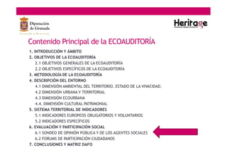 Contenido Principal de la ECOAUDITORÍA
1. INTRODUCCIÓN Y ÁMBITO
2. OBJETIVOS DE LA ECOAUDITORÍA
2.1 OBJETIVOS GENERALES DE LA ECOAUDITORÍA
2.2 OBJETIVOS ESPECÍFICOS DE LA ECOAUDITORÍA
3. METODOLOGÍA DE LA ECOAUDITORÍA
4. DESCRIPCIÓN DEL ENTORNO
4.1 DIMENSIÓN AMBIENTAL DEL TERRITORIO. ESTADO DE LA VIVACIDAD.
4.2 DIMENSIÓN URBANA Y TERRITORIAL
4.3 DIMENSIÓN ECOURBANA
4.4. DIMENSIÓN CULTURAL PATRIMONIAL
5. SISTEMA TERRITORIAL DE INDICADORES
5.1 INDICADORES EUROPEOS OBLIGATORIOS Y VOLUNTARIOS
5.2 INDICADORES ESPECÍFICOS
6. EVALUACIÓN Y PARTICIPACIÓN SOCIAL
6.1 SONDEO DE OPINIÓN PÚBLICA Y DE LOS AGENTES SOCIALES
6.2 FORUMS DE PARTICIPACIÓN CIUDADANOS
7. CONCLUSIONES Y MATRIZ DAFO
 