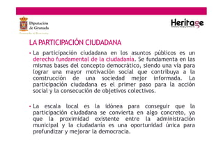 LA PARTICIPACIÓN CIUDADANA
• La participación ciudadana en los asuntos públicos es un
derecho fundamental de la ciudadanía. Se fundamenta en las
mismas bases del concepto democrático, siendo una vía para
lograr una mayor motivación social que contribuya a la
construcción de una sociedad mejor informada. La
participación ciudadana es el primer paso para la acción
social y la consecución de objetivos colectivos.
• La escala local es la idónea para conseguir que la
participación ciudadana se convierta en algo concreto, ya
que la proximidad existente entre la administración
municipal y la ciudadanía es una oportunidad única para
profundizar y mejorar la democracia.
 