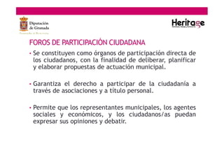 FOROS DE PARTICIPACIÓN CIUDADANA
• Se constituyen como órganos de participación directa de
los ciudadanos, con la finalidad de deliberar, planificar
y elaborar propuestas de actuación municipal.
• Garantiza el derecho a participar de la ciudadanía a
través de asociaciones y a título personal.
• Permite que los representantes municipales, los agentes
sociales y económicos, y los ciudadanos/as puedan
expresar sus opiniones y debatir.
 