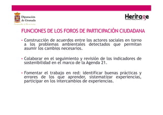 • Construcción de acuerdos entre los actores sociales en torno
a los problemas ambientales detectados que permitan
asumir los cambios necesarios.
• Colaborar en el seguimiento y revisión de los indicadores de
sostenibilidad en el marco de la Agenda 21.
• Fomentar el trabajo en red: identificar buenas prácticas y
errores de los que aprender, sistematizar experiencias,
participar en los intercambios de experiencias.
FUNCIONES DE LOS FOROS DE PARTICIPACIÓN CIUDADANA
 