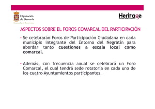 ASPECTOS SOBRE EL FOROS COMARCAL DEL PARTICIPACIÓN
• Se celebrarán Foros de Participación Ciudadana en cada
municipio integrante del Entorno del Negratín para
abordar tanto cuestiones a escala local como
comarcal.
• Además, con frecuencia anual se celebrará un Foro
Comarcal, el cual tendrá sede rotatoria en cada uno de
los cuatro Ayuntamientos participantes.
 