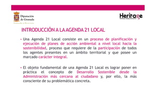 INTRODUCCIÓN A LAAGENDA 21 LOCAL
• Una Agenda 21 Local consiste en un proceso de planificación y
ejecución de planes de acción ambiental a nivel local hacia la
sostenibilidad, proceso que requiere de la participación de todos
los agentes presentes en un ámbito territorial y que posee un
marcado carácter integral.
• El objeto fundamental de una Agenda 21 Local es lograr poner en
práctica el concepto de Desarrollo Sostenible desde la
Administración más cercana al ciudadano y, por ello, la más
consciente de su problemática concreta.
 