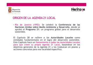 ORIGEN DE LA AGENDA 21 LOCAL
• Río de Janeiro (1992): Se celebró la Conferencia de las
Naciones Unidas sobre Medio Ambiente y Desarrollo, donde se
aprobó el Programa 21: un programa global para el desarrollo
sostenible.
El Capítulo 28 se refiere a las Autoridades Locales como
entidades fundamentales en el logro del desarrollo sostenible.
Este Capítulo hace un llamamiento a todas las Autoridades Locales
para que creen su propia Agenda 21 Local, basándose en los
objetivos generales de la Agenda 21 y los traduzcan en planes y
acciones concretos para esa localidad específica.
 