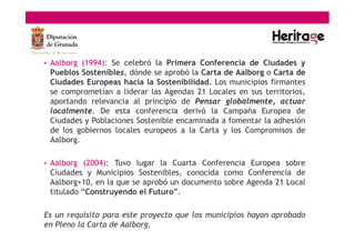 • Aalborg (1994): Se celebró la Primera Conferencia de Ciudades y
Pueblos Sostenibles, dónde se aprobó la Carta de Aalborg o Carta de
Ciudades Europeas hacia la Sostenibilidad. Los municipios firmantes
se comprometían a liderar las Agendas 21 Locales en sus territorios,
aportando relevancia al principio de Pensar globalmente, actuar
localmente. De esta conferencia derivó la Campaña Europea de
Ciudades y Poblaciones Sostenible encaminada a fomentar la adhesión
de los gobiernos locales europeos a la Carta y los Compromisos de
Aalborg.
• Aalborg (2004): Tuvo lugar la Cuarta Conferencia Europea sobre
Ciudades y Municipios Sostenibles, conocida como Conferencia de
Aalborg+10, en la que se aprobó un documento sobre Agenda 21 Local
titulado “Construyendo el Futuro”.
Es un requisito para este proyecto que los municipios hayan aprobado
en Pleno la Carta de Aalborg.
 