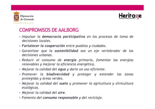 • Impulsar la democracia participativa en los procesos de toma de
decisiones locales.
• Fortalecer la cooperación entre pueblos y ciudades.
• Garantizar que la sostenibilidad sea un eje vertebrador de las
decisiones urbanas.
• Reducir el consumo de energía primaria, fomentar las energías
renovables y mejorar la eficiencia energética.
• Mejorar la calidad del agua y darle un uso eficiente.
• Promover la biodiversidad y proteger y extender las zonas
protegidas y áreas verdes.
• Mejorar la calidad del suelo y promover la agricultura y silvicultura
ecológicas.
• Mejorar la calidad del aire.
• Fomento del consumo responsable y del reciclaje.
COMPROMISOS DE AALBORG
 