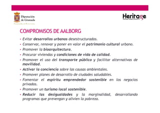 • Evitar desarrollos urbanos desestructurados.
• Conservar, renovar y poner en valor el patrimonio cultural urbano.
• Promover la bioarquitectura.
• Procurar viviendas y condiciones de vida de calidad.
• Promover el uso del transporte público y facilitar alternativas de
movilidad.
• Activar la conciencia sobre las causas ambientales.
• Promover planes de desarrollo de ciudades saludables.
• Fomentar el espíritu emprendedor sostenible en los negocios
privados.
• Promover un turismo local sostenible.
• Reducir las desigualdades y la marginalidad, desarrollando
programas que prevengan y alivien la pobreza.
COMPROMISOS DE AALBORG
 