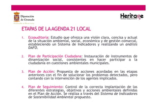 ETAPAS DE LAAGENDA 21 LOCAL
1. Ecoauditoría: Estudio que ofrezca una visión clara, concisa y actual
de la situación ambiental, social, económica y de gestión comarcal,
estableciendo un Sistema de Indicadores y realizando un análisis
DAFO.
2. Plan de Participación Ciudadana: Instauración de instrumentos de
dinamización social, consistentes en hacer participar a la
ciudadanía en cuestiones ambientales municipales.
3. Plan de Acción: Propuesta de acciones acordadas en las etapas
anteriores con el fin de solucionar los problemas detectados, pero
contando con la intervención de los agentes implicados.
4. Plan de Seguimiento: Control de la correcta implantación de las
diferentes estrategias, objetivos y acciones ambientales definidas
en el Plan de Acción. Se realiza a través del Sistema de Indicadores
de Sostenibilidad Ambiental propuesto.
 