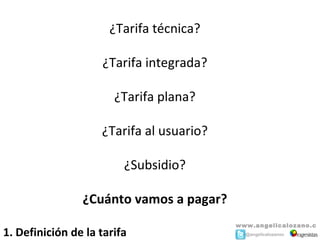 ¿Tarifa técnica?

                    ¿Tarifa integrada?

                       ¿Tarifa plana?

                    ¿Tarifa al usuario?

                         ¿Subsidio?

                ¿Cuánto vamos a pagar?
                                          www.angelicalozano.c
1. Definición de la tarifa                o m@angelicalozanoc
 