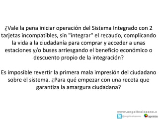 ¿Vale la pena iniciar operación del Sistema Integrado con 2 
tarjetas incompatibles, sin "integrar" el recaudo, complicando 
     la vida a la ciudadanía para comprar y acceder a unas 
  estaciones y/o buses arriesgando el beneficio económico o 
               descuento propio de la integración?

Es imposible revertir la primera mala impresión del ciudadano 
   sobre el sistema. ¿Para qué empezar con una receta que 
               garantiza la amargura ciudadana?


                                              www.angelicalozano.c
                                              o m@angelicalozanoc
 