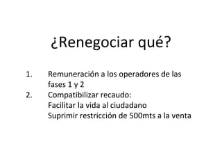 ¿Renegociar qué?
1.   Remuneración a los operadores de las 
     fases 1 y 2
2.   Compatibilizar recaudo: 
     Facilitar la vida al ciudadano  
     Suprimir restricción de 500mts a la venta
 