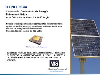 TECNOLOGIA
Sistema de Generación de Energía
Fotonanovoltaica
Con Celda almacenadora de Energía
Nuestra tecnologia utiliza nanocompuestos y nanomateriales
orgánicos y minerales, con estructuras múltiples, generando
efectos de energía multidimensionales
Obteniendo una potencia de 450 watts

Click para ver el diagrama

NUESTROS NIVELES DE FABRICACION SE BASAN TOMANDO
EN CUENTAS LA NORMATIVIDAD DE LA “ IEC “ , LA “ IEEE” Y
LA COMISION NACIONAL PARA EL USO EFICIENTE DE LA
ENERGIA

Gestoría & Proyectos MS
www.gestoriams.com

 