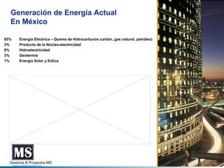 Generación de Energía Actual
En México
85%
3%
8%
3%
1%

Energía Eléctrica – Quema de Hidrocarburos carbón, gas natural, petróleo)
Producto de la Núcleo-electricidad
Hidroelectricidad
Geotermia
Energía Solar y Eólica

Gestoría & Proyectos MS
www.gestoriams.com

 