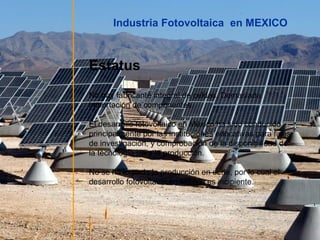 Industria Fotovoltaica en MEXICO

Estatus
No hay fabricante integral de celdas. Demasiada
importación de componentes.
El desarrollo fotovoltaico en México ha sido conducido
principalmente por las instituciones educativas para fines
de investigación, y comprobación de la disponibilidad de
la tecnología para la producción.
No se ha logrado la producción en serie, por lo cual el
desarrollo fotovoltaico en México es incipiente.

 