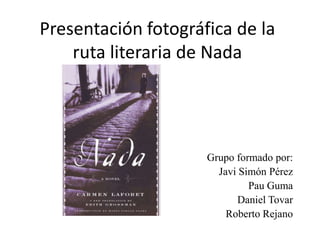 Presentación fotográfica de la ruta literaria de Nada Grupo formado por: Javi Simón Pérez Pau Guma Daniel Tovar Roberto Rejano 