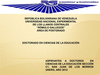 REPÙBLICA BOLIVARIANA DE VENEZUELA
 UNIVERSIDAD NACIONAL EXPERIMENTAL
      DE LOS LLANOS CENTRALES
         “RÒMULO GALLEGOS”
         ÁREA DE POSTGRADO



DOCTORADO EN CIENCIAS DE LA EDUCACIÓN




               ASPIRANTES A DOCTORES         EN
               CIENCIAS DE LA EDUCACIÓN SECCIÓN
               C1, SAN JUAN DE LOS MORROS
               UNERG, AÑO 2012
 