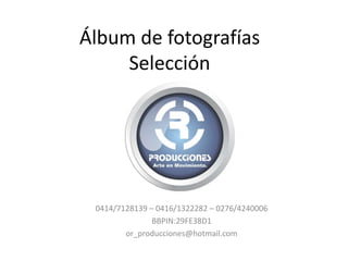 Álbum de fotografías
     Selección




 0414/7128139 – 0416/1322282 – 0276/4240006
               BBPIN:29FE38D1
        or_producciones@hotmail.com
 
