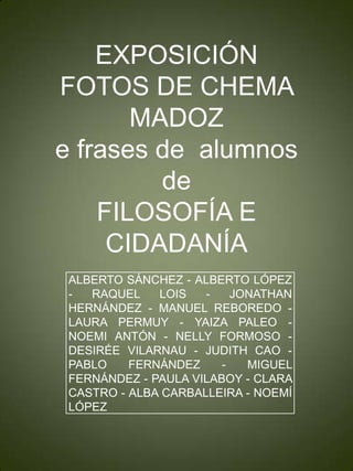 EXPOSICIÓN
FOTOS DE CHEMA
       MADOZ
e frases de alumnos
         de
    FILOSOFÍA E
     CIDADANÍA
 ALBERTO SÁNCHEZ - ALBERTO LÓPEZ
 -  RAQUEL    LOIS   -    JONATHAN
 HERNÁNDEZ - MANUEL REBOREDO -
 LAURA PERMUY - YAIZA PALEO -
 NOEMI ANTÓN - NELLY FORMOSO -
 DESIRÉE VILARNAU - JUDITH CAO -
 PABLO    FERNÁNDEZ     -   MIGUEL
 FERNÁNDEZ - PAULA VILABOY - CLARA
 CASTRO - ALBA CARBALLEIRA - NOEMÍ
 LÓPEZ
 