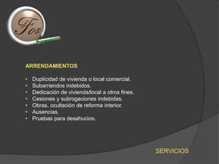 SERVICIOS
ARRENDAMIENTOS
• Duplicidad de vivienda o local comercial.
• Subarriendos indebidos.
• Dedicación de vivienda/local a otros fines.
• Cesiones y subrogaciones indebidas.
• Obras, ocultación de reforma interior.
• Ausencias.
• Pruebas para desahucios.
 