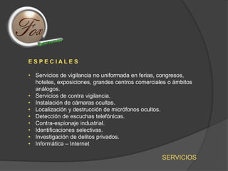 SERVICIOS
E S P E C I A L E S
• Servicios de vigilancia no uniformada en ferias, congresos,
hoteles, exposiciones, grandes centros comerciales o ámbitos
análogos.
• Servicios de contra vigilancia.
• Instalación de cámaras ocultas.
• Localización y destrucción de micrófonos ocultos.
• Detección de escuchas telefónicas.
• Contra-espionaje industrial.
• Identificaciones selectivas.
• Investigación de delitos privados.
• Informática – Internet
 