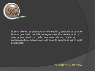 Nuestro objetivo es proporcionar información y servicios de carácter
técnico, guardando las debidas reglas y medidas de discreción y
reserva, procurando, en cada caso, responder con rapidez al
encargo recibido, actuando en todo caso de acuerdo al marco legal
establecido.
DISCRECIÓN DEBIDA
 