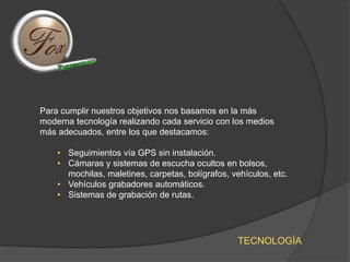 TECNOLOGÍA
Para cumplir nuestros objetivos nos basamos en la más
moderna tecnología realizando cada servicio con los medios
más adecuados, entre los que destacamos:
• Seguimientos vía GPS sin instalación.
• Cámaras y sistemas de escucha ocultos en bolsos,
mochilas, maletines, carpetas, bolígrafos, vehículos, etc.
• Vehículos grabadores automáticos.
• Sistemas de grabación de rutas.
 