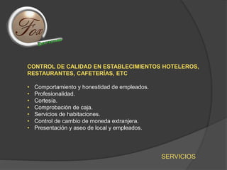 SERVICIOS
CONTROL DE CALIDAD EN ESTABLECIMIENTOS HOTELEROS,
RESTAURANTES, CAFETERÍAS, ETC
• Comportamiento y honestidad de empleados.
• Profesionalidad.
• Cortesía.
• Comprobación de caja.
• Servicios de habitaciones.
• Control de cambio de moneda extranjera.
• Presentación y aseo de local y empleados.
 
